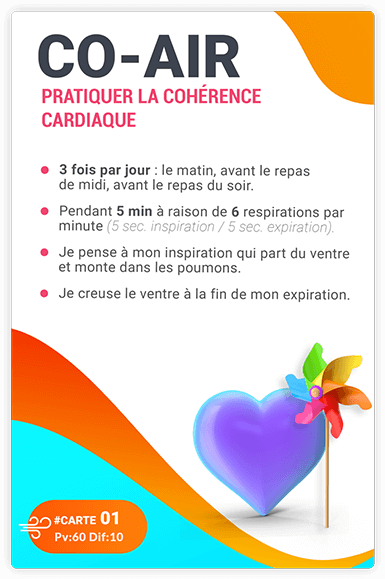 CARTE 01 - CO-AIR - Pratiquer la cohérence cardiaque. 3 fois par jour : le matin, avant le repas de midi, avant le repas du soir.= Pendant 5 min à raison de 6 respirations par minute (5 sec. inspiration/ 5sec. expiration).= Je pense à ma respiration, qui part du ventre et monte dans les poumons.= Je creuse le ventre à la fin de mon expiration. CARTE 01 - CO-AIR - Pratiquer la cohérence cardiaque. 3 fois par jour : le matin, avant le repas de midi, avant le repas du soir.= Pendant 5 min à raison de 6 respirations par minute (5 sec. inspiration/ 5sec. expiration).= Je pense à ma respiration, qui part du ventre et monte dans les poumons.= Je creuse le ventre à la fin de mon expiration.